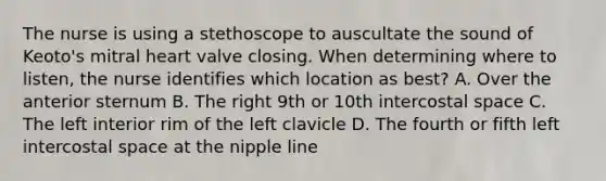 The nurse is using a stethoscope to auscultate the sound of Keoto's mitral heart valve closing. When determining where to listen, the nurse identifies which location as best? A. Over the anterior sternum B. The right 9th or 10th intercostal space C. The left interior rim of the left clavicle D. The fourth or fifth left intercostal space at the nipple line