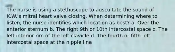 The nurse is using a stethoscope to auscultate the sound of K.W.'s mitral heart valve closing. When determining where to listen, the nurse identifies which location as best? a. Over the anterior sternum b. The right 9th or 10th intercostal space c. The left interior rim of the left clavicle d. The fourth or fifth left intercostal space at the nipple line