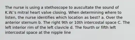 The nurse is using a stethoscope to auscultate the sound of K.W.'s mitral heart valve closing. When determining where to listen, the nurse identifies which location as best? a. Over the anterior sternum b. The right 9th or 10th intercostal space C. The left interior rim of the left clavicle d. The fourth or fifth left intercostal space at the nipple line