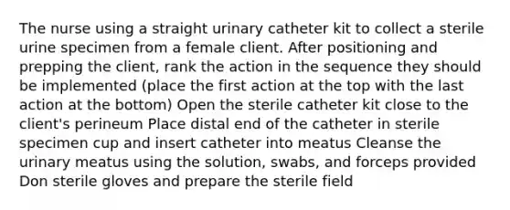 The nurse using a straight urinary catheter kit to collect a sterile urine specimen from a female client. After positioning and prepping the client, rank the action in the sequence they should be implemented (place the first action at the top with the last action at the bottom) Open the sterile catheter kit close to the client's perineum Place distal end of the catheter in sterile specimen cup and insert catheter into meatus Cleanse the urinary meatus using the solution, swabs, and forceps provided Don sterile gloves and prepare the sterile field