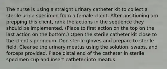 The nurse is using a straight urinary catheter kit to collect a sterile urine specimen from a female client. After positioning am prepping this client, rank the actions in the sequence they should be implemented. (Place to first action on the top on the last action on the bottom.) Open the sterile catheter kit close to the client's perineum. Don sterile gloves and prepare to sterile field. Cleanse the urinary meatus using the solution, swabs, and forceps provided. Place distal end of the catheter in sterile specimen cup and insert catheter into meatus.