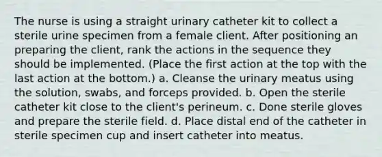 The nurse is using a straight urinary catheter kit to collect a sterile urine specimen from a female client. After positioning an preparing the client, rank the actions in the sequence they should be implemented. (Place the first action at the top with the last action at the bottom.) a. Cleanse the urinary meatus using the solution, swabs, and forceps provided. b. Open the sterile catheter kit close to the client's perineum. c. Done sterile gloves and prepare the sterile field. d. Place distal end of the catheter in sterile specimen cup and insert catheter into meatus.