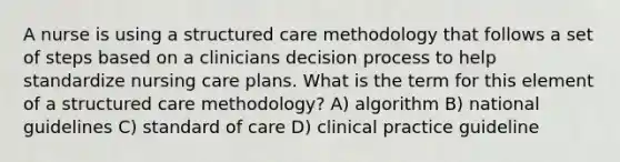 A nurse is using a structured care methodology that follows a set of steps based on a clinicians decision process to help standardize nursing care plans. What is the term for this element of a structured care methodology? A) algorithm B) national guidelines C) standard of care D) clinical practice guideline