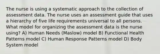 The nurse is using a systematic approach to the collection of assessment data. The nurse uses an assessment guide that uses a hierarchy of five life requirements universal to all persons. What model for organizing the assessment data is the nurse using? A) Human Needs (Maslow) model B) Functional Health Patterns model C) Human Response Patterns model D) Body System model