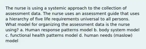 The nurse is using a systemic approach to the collection of assessment data. The nurse uses an assessment guide that uses a hierarchy of five life requirements universal to all persons. What model for organizing the assessment data is the nurse using? a. Human response patterns model b. body system model c. functional health patterns model d. human needs (maslow) model