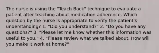 The nurse is using the "Teach Back" technique to evaluate a patient after teaching about medication adherence. Which question by the nurse is appropriate to verify the patient's understanding? 1. "Did you understand?" 2. "Do you have any questions?" 3. "Please let me know whether this information was useful to you." 4. "Please review what we talked about. How will you make it work at home?"