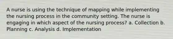 A nurse is using the technique of mapping while implementing the nursing process in the community setting. The nurse is engaging in which aspect of the nursing process? a. Collection b. Planning c. Analysis d. Implementation