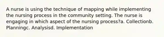 A nurse is using the technique of mapping while implementing the nursing process in the community setting. The nurse is engaging in which aspect of the nursing process?a. Collectionb. Planningc. Analysisd. Implementation