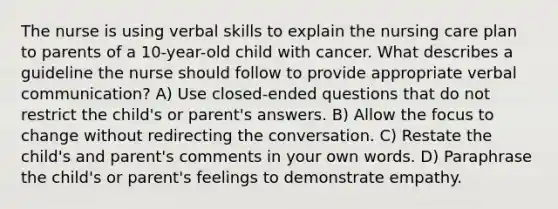 The nurse is using verbal skills to explain the nursing care plan to parents of a 10-year-old child with cancer. What describes a guideline the nurse should follow to provide appropriate verbal communication? A) Use closed-ended questions that do not restrict the child's or parent's answers. B) Allow the focus to change without redirecting the conversation. C) Restate the child's and parent's comments in your own words. D) Paraphrase the child's or parent's feelings to demonstrate empathy.