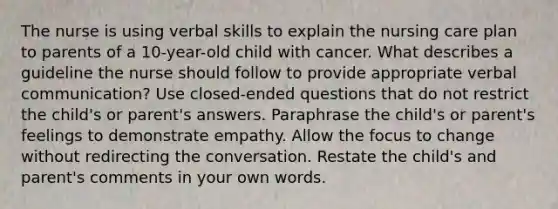 The nurse is using verbal skills to explain the nursing care plan to parents of a 10-year-old child with cancer. What describes a guideline the nurse should follow to provide appropriate verbal communication? Use closed-ended questions that do not restrict the child's or parent's answers. Paraphrase the child's or parent's feelings to demonstrate empathy. Allow the focus to change without redirecting the conversation. Restate the child's and parent's comments in your own words.