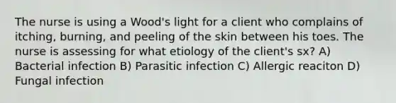 The nurse is using a Wood's light for a client who complains of itching, burning, and peeling of the skin between his toes. The nurse is assessing for what etiology of the client's sx? A) Bacterial infection B) Parasitic infection C) Allergic reaciton D) Fungal infection