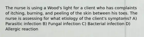 The nurse is using a Wood's light for a client who has complaints of itching, burning, and peeling of the skin between his toes. The nurse is assessing for what etiology of the client's symptoms? A) Parasitic infection B) Fungal infection C) Bacterial infection D) Allergic reaction