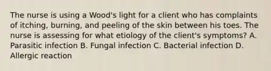 The nurse is using a Wood's light for a client who has complaints of itching, burning, and peeling of the skin between his toes. The nurse is assessing for what etiology of the client's symptoms? A. Parasitic infection B. Fungal infection C. Bacterial infection D. Allergic reaction