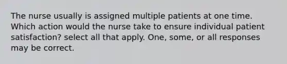 The nurse usually is assigned multiple patients at one time. Which action would the nurse take to ensure individual patient satisfaction? select all that apply. One, some, or all responses may be correct.