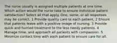 The nurse usually is assigned multiple patients at one time. Which action would the nurse take to ensure individual patient satisfaction? Select all that apply. One, some, or all responses may be correct. 1 Provide quality care to each patient. 2 Ensure that patients leave with a positive image of nursing. 3 Provide quick and hurried treatment to the less needy patients. 4 Manage time, and approach all patients with compassion. 5 Minimize contact time with each patient to ensure care for all.