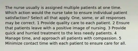 The nurse usually is assigned multiple patients at one time. Which action would the nurse take to ensure individual patient satisfaction? Select all that apply. One, some, or all responses may be correct. 1 Provide quality care to each patient. 2 Ensure that patients leave with a positive image of nursing. 3 Provide quick and hurried treatment to the less needy patients. 4 Manage time, and approach all patients with compassion. 5 Minimize contact time with each patient to ensure care for all.