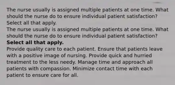 The nurse usually is assigned multiple patients at one time. What should the nurse do to ensure individual patient satisfaction? Select all that apply. The nurse usually is assigned multiple patients at one time. What should the nurse do to ensure individual patient satisfaction? Select all that apply. Provide quality care to each patient. Ensure that patients leave with a positive image of nursing. Provide quick and hurried treatment to the less needy. Manage time and approach all patients with compassion. Minimize contact time with each patient to ensure care for all.