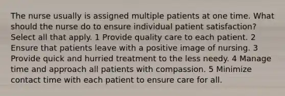 The nurse usually is assigned multiple patients at one time. What should the nurse do to ensure individual patient satisfaction? Select all that apply. 1 Provide quality care to each patient. 2 Ensure that patients leave with a positive image of nursing. 3 Provide quick and hurried treatment to the less needy. 4 Manage time and approach all patients with compassion. 5 Minimize contact time with each patient to ensure care for all.