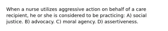 When a nurse utilizes aggressive action on behalf of a care recipient, he or she is considered to be practicing: A) social justice. B) advocacy. C) moral agency. D) assertiveness.