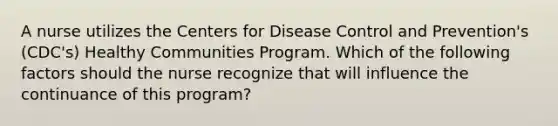 A nurse utilizes the Centers for Disease Control and Prevention's (CDC's) Healthy Communities Program. Which of the following factors should the nurse recognize that will influence the continuance of this program?