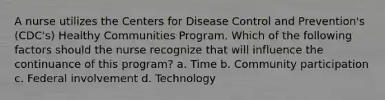 A nurse utilizes the Centers for Disease Control and Prevention's (CDC's) Healthy Communities Program. Which of the following factors should the nurse recognize that will influence the continuance of this program? a. Time b. Community participation c. Federal involvement d. Technology