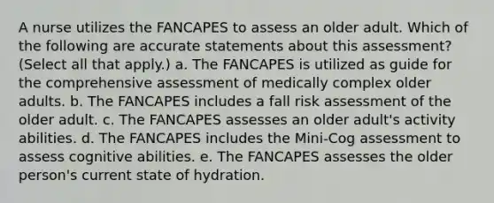 A nurse utilizes the FANCAPES to assess an older adult. Which of the following are accurate statements about this assessment? (Select all that apply.) a. The FANCAPES is utilized as guide for the comprehensive assessment of medically complex older adults. b. The FANCAPES includes a fall risk assessment of the older adult. c. The FANCAPES assesses an older adult's activity abilities. d. The FANCAPES includes the Mini-Cog assessment to assess cognitive abilities. e. The FANCAPES assesses the older person's current state of hydration.