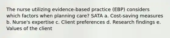 The nurse utilizing evidence-based practice (EBP) considers which factors when planning care? SATA a. Cost-saving measures b. Nurse's expertise c. Client preferences d. Research findings e. Values of the client