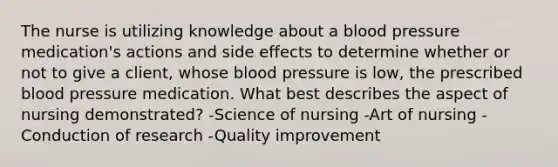 The nurse is utilizing knowledge about a blood pressure medication's actions and side effects to determine whether or not to give a client, whose blood pressure is low, the prescribed blood pressure medication. What best describes the aspect of nursing demonstrated? -Science of nursing -Art of nursing -Conduction of research -Quality improvement