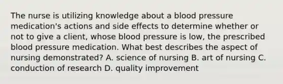 The nurse is utilizing knowledge about a blood pressure medication's actions and side effects to determine whether or not to give a client, whose blood pressure is low, the prescribed blood pressure medication. What best describes the aspect of nursing demonstrated? A. science of nursing B. art of nursing C. conduction of research D. quality improvement