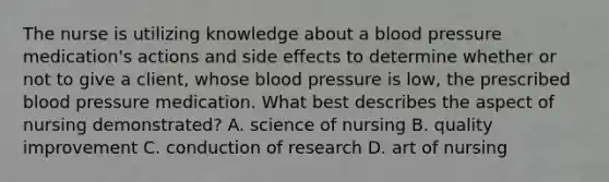 The nurse is utilizing knowledge about a blood pressure medication's actions and side effects to determine whether or not to give a client, whose blood pressure is low, the prescribed blood pressure medication. What best describes the aspect of nursing demonstrated? A. science of nursing B. quality improvement C. conduction of research D. art of nursing