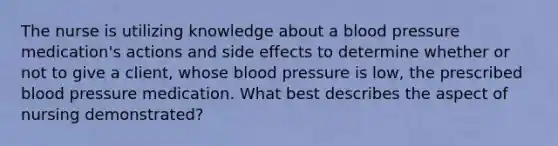 The nurse is utilizing knowledge about a blood pressure medication's actions and side effects to determine whether or not to give a client, whose blood pressure is low, the prescribed blood pressure medication. What best describes the aspect of nursing demonstrated?