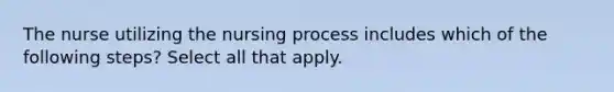 The nurse utilizing the nursing process includes which of the following steps? Select all that apply.