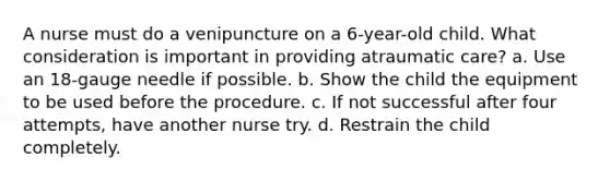 A nurse must do a venipuncture on a 6-year-old child. What consideration is important in providing atraumatic care? a. Use an 18-gauge needle if possible. b. Show the child the equipment to be used before the procedure. c. If not successful after four attempts, have another nurse try. d. Restrain the child completely.