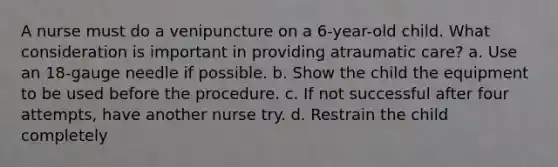 A nurse must do a venipuncture on a 6-year-old child. What consideration is important in providing atraumatic care? a. Use an 18-gauge needle if possible. b. Show the child the equipment to be used before the procedure. c. If not successful after four attempts, have another nurse try. d. Restrain the child completely