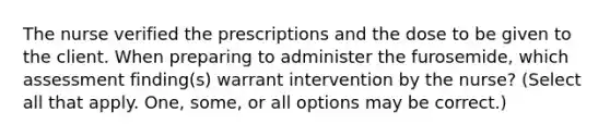 The nurse verified the prescriptions and the dose to be given to the client. When preparing to administer the furosemide, which assessment finding(s) warrant intervention by the nurse? (Select all that apply. One, some, or all options may be correct.)