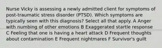 Nurse Vicky is assessing a newly admitted client for symptoms of post-traumatic stress disorder (PTSD). Which symptoms are typically seen with this diagnosis? Select all that apply. A Anger with numbing of other emotions B Exaggerated startle response C Feeling that one is having a heart attack D Frequent thoughts about contamination E Frequent nightmares F Survivor's guilt