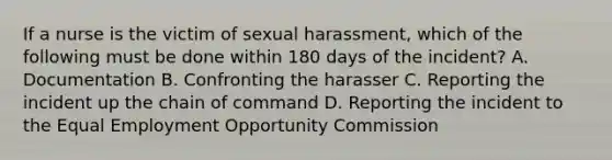 If a nurse is the victim of sexual harassment, which of the following must be done within 180 days of the incident? A. Documentation B. Confronting the harasser C. Reporting the incident up the chain of command D. Reporting the incident to the Equal Employment Opportunity Commission