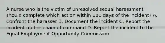 A nurse who is the victim of unresolved sexual harassment should complete which action within 180 days of the incident? A. Confront the harasser B. Document the incident C. Report the incident up the <a href='https://www.questionai.com/knowledge/kmcN3CD8V1-chain-of-command' class='anchor-knowledge'>chain of command</a> D. Report the incident to the Equal Employment Opportunity Commission