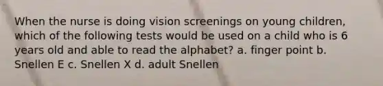 When the nurse is doing vision screenings on young children, which of the following tests would be used on a child who is 6 years old and able to read the alphabet? a. finger point b. Snellen E c. Snellen X d. adult Snellen