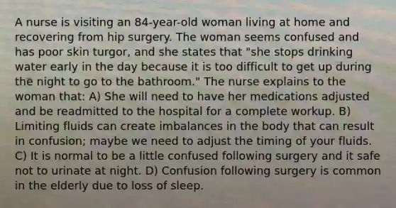 A nurse is visiting an 84-year-old woman living at home and recovering from hip surgery. The woman seems confused and has poor skin turgor, and she states that "she stops drinking water early in the day because it is too difficult to get up during the night to go to the bathroom." The nurse explains to the woman that: A) She will need to have her medications adjusted and be readmitted to the hospital for a complete workup. B) Limiting fluids can create imbalances in the body that can result in confusion; maybe we need to adjust the timing of your fluids. C) It is normal to be a little confused following surgery and it safe not to urinate at night. D) Confusion following surgery is common in the elderly due to loss of sleep.