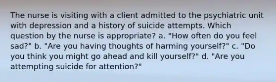 The nurse is visiting with a client admitted to the psychiatric unit with depression and a history of suicide attempts. Which question by the nurse is appropriate? a. "How often do you feel sad?" b. "Are you having thoughts of harming yourself?" c. "Do you think you might go ahead and kill yourself?" d. "Are you attempting suicide for attention?"