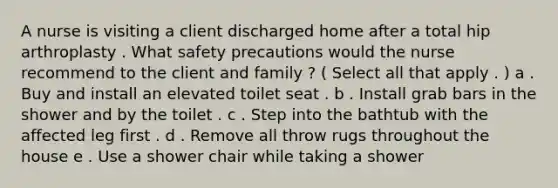 A nurse is visiting a client discharged home after a total hip arthroplasty . What safety precautions would the nurse recommend to the client and family ? ( Select all that apply . ) a . Buy and install an elevated toilet seat . b . Install grab bars in the shower and by the toilet . c . Step into the bathtub with the affected leg first . d . Remove all throw rugs throughout the house e . Use a shower chair while taking a shower