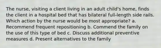 The nurse, visiting a client living in an adult child's home, finds the client in a hospital bed that has bilateral full-length side rails. Which action by the nurse would be most appropriate? a. Recommend frequent repositioning b. Commend the family on the use of this type of bed c. Discuss additional preventive measures d. Present alternatives to the family