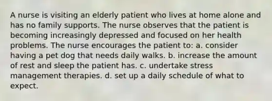 A nurse is visiting an elderly patient who lives at home alone and has no family supports. The nurse observes that the patient is becoming increasingly depressed and focused on her health problems. The nurse encourages the patient to: a. consider having a pet dog that needs daily walks. b. increase the amount of rest and sleep the patient has. c. undertake stress management therapies. d. set up a daily schedule of what to expect.