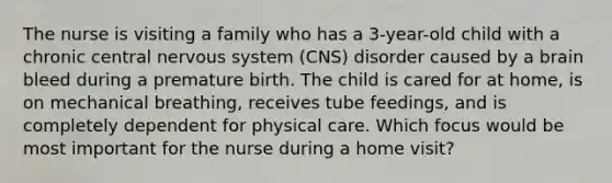 The nurse is visiting a family who has a 3-year-old child with a chronic central nervous system (CNS) disorder caused by a brain bleed during a premature birth. The child is cared for at home, is on mechanical breathing, receives tube feedings, and is completely dependent for physical care. Which focus would be most important for the nurse during a home visit?