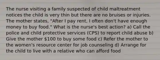 The nurse visiting a family suspected of child maltreatment notices the child is very thin but there are no bruises or injuries. The mother states, "After I pay rent, I often don't have enough money to buy food." What is the nurse's best action? a) Call the police and child protective services (CPS) to report child abuse b) Give the mother 100 to buy some food c) Refer the mother to the women's resource center for job counseling d) Arrange for the child to live with a relative who can afford food