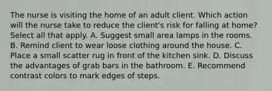 The nurse is visiting the home of an adult client. Which action will the nurse take to reduce the client's risk for falling at home? Select all that apply. A. Suggest small area lamps in the rooms. B. Remind client to wear loose clothing around the house. C. Place a small scatter rug in front of the kitchen sink. D. Discuss the advantages of grab bars in the bathroom. E. Recommend contrast colors to mark edges of steps.