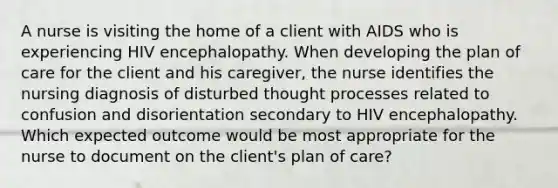 A nurse is visiting the home of a client with AIDS who is experiencing HIV encephalopathy. When developing the plan of care for the client and his caregiver, the nurse identifies the nursing diagnosis of disturbed thought processes related to confusion and disorientation secondary to HIV encephalopathy. Which expected outcome would be most appropriate for the nurse to document on the client's plan of care?