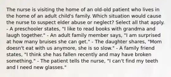 The nurse is visiting the home of an old-old patient who lives in the home of an adult child's family. Which situation would cause the nurse to suspect elder abuse or neglect? Select all that apply. - A preschooler states, "I like to read books with grandma and laugh together." - An adult family member says, "I am surprised at how many bruises she can get." - The daughter shares, "Mom doesn't eat with us anymore, she is so slow." - A family friend states, "I think she has fallen recently and may have broken something." - The patient tells the nurse, "I can't find my teeth and I need new glasses."