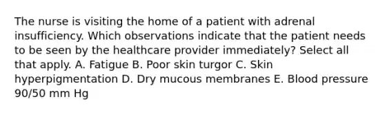 The nurse is visiting the home of a patient with adrenal insufficiency. Which observations indicate that the patient needs to be seen by the healthcare provider immediately? Select all that apply. A. Fatigue B. Poor skin turgor C. Skin hyperpigmentation D. Dry mucous membranes E. Blood pressure 90/50 mm Hg